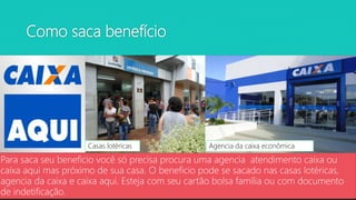 Como saca benefício
Para saca seu beneficio você só precisa procura uma agencia atendimento caixa ou
caixa aqui mas próximo de sua casa. O beneficio pode se sacado nas casas lotéricas,
agencia da caixa e caixa aqui. Esteja com seu cartão bolsa família ou com documento
de indetificação.
Casas lotéricas Agencia da caixa econômica
 