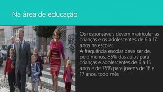 Na área de educação
• Os responsáveis devem matricular as
crianças e os adolescentes de 6 a 17
anos na escola;
A frequência escolar deve ser de,
pelo menos, 85% das aulas para
crianças e adolescentes de 6 a 15
anos e de 75% para jovens de 16 e
17 anos, todo mês
 