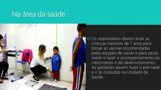 Na área da saúde
 Os responsáveis devem levar as
crianças menores de 7 anos para
tomar as vacinas recomendadas
pelas equipes de saúde e para pesar,
medir e fazer o acompanhamento do
crescimento e do desenvolvimento;
As gestantes devem fazer o pré-natal
e ir às consultas na Unidade de
Saúde.
 