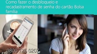 Como fazer o desbloqueio e
recadastramento de senha do cartão Bolsa
família
 Para cadastrar ou recadastrar a
senha procure uma Agência da
CAIXA. Para fazer a Senha
Cidadão em uma Casa Lotérica,
ligue para o canal Caixa
Cidadão no telefone 0800 726
0207
 