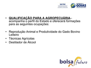 QUALIFICAÇÃO PARA A AGROPECUÁRIA – acompanha o perfil do Estado e oferecerá formações para as seguintes ocupações: Reprodução Animal e Produtividade do Gado Bovino Leiteiro Técnicas Agrícolas Destilador de Álcool 