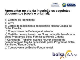 Apresentar no ato da inscrição os seguintes documentos (cópia e original): a) Carteira de Identidade;  b) CPF;  c) Cartão de recebimento do benefício Renda Cidadã ou Bolsa Família;  d) Comprovante de Endereço atualizado;  e) Certidão de nascimento dos filhos da família beneficiada pelos Programas Bolsa Família ou Renda Cidadã;  f) Carteira de Trabalho, quando houver situação de desemprego na família beneficiada pelos Programas Bolsa Família ou Renda Cidadã;  g) Comprovante do Ensino Fundamental.  