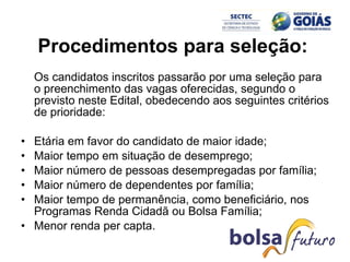Procedimentos para seleção:  Os candidatos inscritos passarão por uma seleção para o preenchimento das vagas oferecidas, segundo o previsto neste Edital, obedecendo aos seguintes critérios de prioridade:  Etária em favor do candidato de maior idade;  Maior tempo em situação de desemprego;  Maior número de pessoas desempregadas por família;  Maior número de dependentes por família;  Maior tempo de permanência, como beneficiário, nos Programas Renda Cidadã ou Bolsa Família;  Menor renda per capta.  