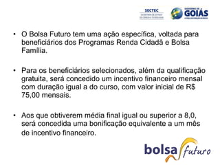 O Bolsa Futuro tem uma ação específica, voltada para beneficiários dos Programas Renda Cidadã e Bolsa Família.  Para os beneficiários selecionados, além da qualificação gratuita, será concedido um incentivo financeiro mensal com duração igual a do curso, com valor inicial de R$ 75,00 mensais. Aos que obtiverem média final igual ou superior a 8,0, será concedida uma bonificação equivalente a um mês de incentivo financeiro.   