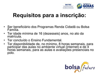 Requisitos para a inscrição: Ser beneficiário dos Programas Renda Cidadã ou Bolsa Família.  Ter idade mínima de 16 (dezesseis) anos, no ato da matrícula.  Ter concluído o Ensino Fundamental.  Ter disponibilidade de, no mínimo, 8 horas semanais, para participar das aulas no ambiente virtual (internet) e de 4 horas semanais, para as aulas e avaliações presenciais no polo.  