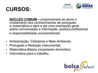 CURSOS:   NÚCLEO COMUM   –  proporcionará ao aluno o nivelamento dos conhecimentos de português e matemática e dará a ele uma orientação geral sobre comunicação e informação, postura profissional  e responsabilidade socioambiental. Ambientação, Cidadania e Meio Ambiente; Português e Redação Instrumental; Matemática Básica (orçamento domiciliar); Informática para o trabalho. 