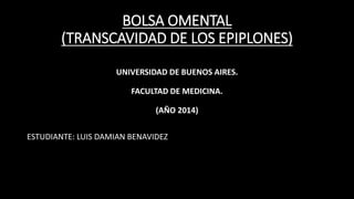BOLSA OMENTAL
(TRANSCAVIDAD DE LOS EPIPLONES)
UNIVERSIDAD DE BUENOS AIRES.
FACULTAD DE MEDICINA.
(AÑO 2014)
ESTUDIANTE: LUIS DAMIAN BENAVIDEZ
 