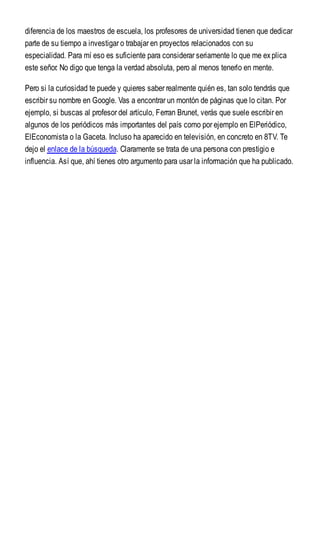 diferencia de los maestros de escuela, los profesores de universidad tienen que dedicar
parte de su tiempo a investigar o trabajar en proyectos relacionados con su
especialidad. Para mí eso es suficiente para considerar seriamente lo que me explica
este señor. No digo que tenga la verdad absoluta, pero al menos tenerlo en mente.
Pero si la curiosidad te puede y quieres saber realmente quién es, tan solo tendrás que
escribir su nombre en Google. Vas a encontrar un montón de páginas que lo citan. Por
ejemplo, si buscas al profesor del artículo, Ferran Brunet, verás que suele escribir en
algunos de los periódicos más importantes del país como por ejemplo en ElPeriódico,
ElEconomista o la Gaceta. Incluso ha aparecido en televisión, en concreto en 8TV. Te
dejo el enlace de la búsqueda. Claramente se trata de una persona con prestigio e
influencia. Así que, ahí tienes otro argumento para usar la información que ha publicado.
 