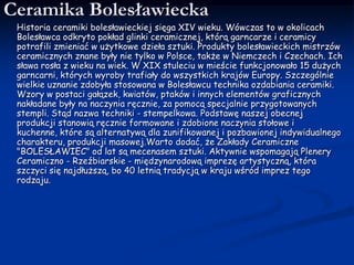 Ceramika Bolesławiecka     Historia ceramiki bolesławieckiej sięga XIV wieku. Wówczas to w okolicach Bolesławca odkryto pokład glinki ceramicznej, którą garncarze i ceramicy potrafili zmieniać w użytkowe dzieła sztuki. Produkty bolesławieckich mistrzów ceramicznych znane były nie tylko w Polsce, także w Niemczech i Czechach. Ich sława rosła z wieku na wiek. W XIX stuleciu w mieście funkcjonowało 15 dużych garncarni, których wyroby trafiały do wszystkich krajów Europy. Szczególnie wielkie uznanie zdobyła stosowana w Bolesławcu technika ozdabiania ceramiki. Wzory w postaci gałązek, kwiatów, ptaków i innych elementów graficznych nakładane były na naczynia ręcznie, za pomocą specjalnie przygotowanych stempli. Stąd nazwa techniki - stempelkowa. Podstawę naszej obecnej produkcji stanowią ręcznie formowane i zdobione naczynia stołowe i kuchenne, które są alternatywą dla zunifikowanej i pozbawionej indywidualnego charakteru, produkcji masowej.Warto dodać, że Zakłady Ceramiczne "BOLESŁAWIEC" od lat są mecenasem sztuki. Aktywnie wspomagają Plenery Ceramiczno - Rzeźbiarskie - międzynarodową imprezę artystyczną, która szczyci się najdłuższą, bo 40 letnią tradycją w kraju wśród imprez tego rodzaju.
