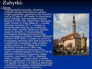 Zabytki:1. RatuszPrawdopodobnie pierwszy, drewniany budynek ratusza wzniesiono po wykupie urzędu wójtostwa i powstaniu rady miejskiej czyli w II ćwierci XIV wieku. Po zniszczeniu przez husytów, nowy murowany budynek powstał w 1432 roku. Najstarsza, dzisiejsza część ratusza to trakt północny / z wieżą/ datowany na koniec XV w. i wiązany ze strzechą sasko-łużycką, na co wskazują detale okien i portalu. Niektórzy badacze wiążą te elementy z kolejną poważną przebudową dokonaną przez wybitnego zgorzeleckiego architekta WendelaRoskopfa w latach 1525-1535. Z czasów tej ostatniej przebudowy pochodzą dwie sale na parterze w południowo-zachodniej części budynku - opisane poniżej. Z II połowy XVI wieku pochodzą też odkryte w 1966 roku fragmenty geometrycznego sgraffita, obecnie zrekonstruowane. W latach 1776-81 dokonano barokowej przebudowy całego budynku, a pod koniec XIX w. dokonano sanacji ratusza - „oczyszczenia” budynku poprzez wyburzenie otaczających go kramów i straganów. Wtedy to w elewację południową i wschodnią wmurowano renesansowe portale przeniesione z rynkowych kamienic. 