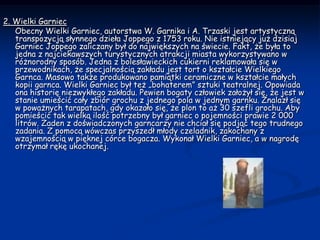 2. Wielki Garniec     Obecny Wielki Garniec, autorstwa W. Garnika i A. Trzaski jest artystyczną transpozycją słynnego dzieła Joppego z 1753 roku. Nie istniejący już dzisiaj Garniec Joppego zaliczany był do największych na świecie. Fakt, że była to jedna z najciekawszych turystycznych atrakcji miasta wykorzystywano w różnorodny sposób. Jedna z bolesławieckich cukierni reklamowała się w przewodnikach, że specjalnością zakładu jest tort o kształcie Wielkiego Garnca. Masowo także produkowano pamiątki ceramiczne w kształcie małych kopii garnca. Wielki Garniec był też „bohaterem” sztuki teatralnej. Opowiada ona historię niezwykłego zakładu. Pewien bogaty człowiek założył się, że jest w stanie umieścić cały zbiór grochu z jednego pola w jednym garnku. Znalazł się w poważnych tarapatach, gdy okazało się, że plon to aż 30 szefli grochu. Aby pomieścić tak wielką ilość potrzebny był garniec o pojemności prawie 2 000 litrów. Żaden z doświadczonych garncarzy nie chciał się podjąć tego trudnego zadania. Z pomocą wówczas przyszedł młody czeladnik, zakochany z wzajemnością w pięknej córce bogacza. Wykonał Wielki Garniec, a w nagrodę otrzymał rękę ukochanej.