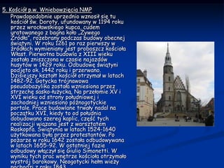 5. Kościół p.w. Wniebowzięcia NMP     Prawdopodobnie uprzednio wznosił się tu kościół św. Doroty, ufundowany w 1194 roku przez wrocławskiego kupca, cudem uratowanego z bagna koło „Żywego Źródła”, rozebrany podczas budowy obecnej świątyni. W roku 1261 po raz pierwszy w źródłach wymieniany jest proboszcz kościoła Włast. Pierwotna budowla z XIII wieku została zniszczona w czasie najazdów husytów w 1429 roku. Odbudowę świątyni podjęto ok. 1442 roku i przerwano. Dzisiejszy kształt kościół otrzymał w latach 1482-92. Gotycka trójnawowa pseudobazylika została wzniesiona przez strzechę sasko-łużycką. Na przełomie XV i XVI wieku od strony południowej i zachodniej wzniesiono późnogotyckie portale. Prace budowlane trwały nadal na początku XVI, kiedy to od południa dobudowano szereg kaplic, część tych realizacji wiązana jest z warsztatem Roskopfa. Świątynia w latach 1524-1640 użytkowana była przez protestantów. Po pożarze w roku 1642 została odbudowywana w latach 1655-92. W ostatniej fazie odbudowy włączył się Giulio Simonetti. W wyniku tych prac wnętrze kościoła otrzymało wystrój barokowy. Neogotycki hełm wieży pochodzi z roku 1843.