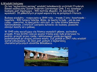 6.Wiadukt kolejowy     Za ten "najbardziej parowy" wiadukt bolesławiecki architekt Fryderyk Gansel odznaczony został Orderem Czerwonego Orła. I nic dziwnego - budowla jest imponująca - 490 metrów długości, 26 szerokości i 8 wysokości. 35 półkolistych przęseł wspiera się na potężnych filarach.  Budowa wiaduktu - rozpoczęta w 1844 roku - trwała 2 lata i kosztowała - bagatela - 400 tysięcy talarów. Mimo, że kwota ta była - jak na owe czasy - zawrotna, to specjaliści obliczyli, że tylko bliskie położenie kamieniołomów, z których czerpano surowiec do budowy, pozwoliło obniżyć koszty aż o połowę.  W 1945 roku wycofujący się Niemcy wysadzili główne, zachodnie przęsło. Przez krótki czas po wojnie trzeba więc było przerywać tu podróż, przejść przez rzekę i kontynuować jazdę pociągiem podstawionym po drugiej stronie mostu. Już jednak w 1947 roku wiadukt został odbudowany i do dziś jest jednym z najbardziej charakterystycznych obiektów Bolesławca.  