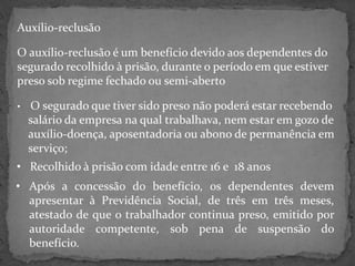 Auxílio-reclusão
O auxílio-reclusão é um benefício devido aos dependentes do
segurado recolhido à prisão, durante o período em que estiver
preso sob regime fechado ou semi-aberto
•

O segurado que tiver sido preso não poderá estar recebendo
salário da empresa na qual trabalhava, nem estar em gozo de
auxílio-doença, aposentadoria ou abono de permanência em
serviço;

• Recolhido à prisão com idade entre 16 e 18 anos
• Após a concessão do benefício, os dependentes devem
apresentar à Previdência Social, de três em três meses,
atestado de que o trabalhador continua preso, emitido por
autoridade competente, sob pena de suspensão do
benefício.

 