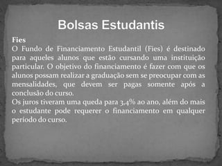 Fies
O Fundo de Financiamento Estudantil (Fies) é destinado
para aqueles alunos que estão cursando uma instituição
particular. O objetivo do financiamento é fazer com que os
alunos possam realizar a graduação sem se preocupar com as
mensalidades, que devem ser pagas somente após a
conclusão do curso.
Os juros tiveram uma queda para 3,4% ao ano, além do mais
o estudante pode requerer o financiamento em qualquer
período do curso.

 