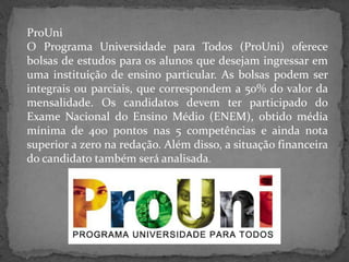 ProUni
O Programa Universidade para Todos (ProUni) oferece
bolsas de estudos para os alunos que desejam ingressar em
uma instituição de ensino particular. As bolsas podem ser
integrais ou parciais, que correspondem a 50% do valor da
mensalidade. Os candidatos devem ter participado do
Exame Nacional do Ensino Médio (ENEM), obtido média
mínima de 400 pontos nas 5 competências e ainda nota
superior a zero na redação. Além disso, a situação financeira
do candidato também será analisada.

 