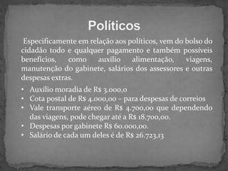 Especificamente em relação aos políticos, vem do bolso do
cidadão todo e qualquer pagamento e também possíveis
benefícios,
como
auxílio
alimentação,
viagens,
manutenção do gabinete, salários dos assessores e outras
despesas extras.
• Auxílio moradia de R$ 3.000,0
• Cota postal de R$ 4.000,00 – para despesas de correios
• Vale transporte aéreo de R$ 4.700,00 que dependendo
das viagens, pode chegar até a R$ 18.700,00.
• Despesas por gabinete R$ 60.000,00.
• Salário de cada um deles é de R$ 26.723,13

 