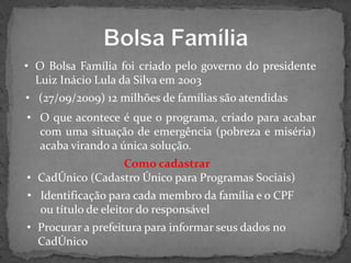 • O Bolsa Família foi criado pelo governo do presidente
Luiz Inácio Lula da Silva em 2003
• (27/09/2009) 12 milhões de famílias são atendidas
• O que acontece é que o programa, criado para acabar
com uma situação de emergência (pobreza e miséria)
acaba virando a única solução.
Como cadastrar
• CadÚnico (Cadastro Único para Programas Sociais)
• Identificação para cada membro da família e o CPF
ou título de eleitor do responsável

• Procurar a prefeitura para informar seus dados no
CadÚnico

 