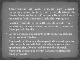 •

Características da casa, despesas com aluguel,
transportes, alimentação e outros, o Ministério do
Desenvolvimento Social e Combate à Fome seleciona a
cada mês as famílias que serão incluídas no programa

• Benefício varia de R$ 22 a R$ 200, de acordo com o
número de crianças e adolescentes de até 17 anos que
fazem parte da família

• Cartão do Cidadão ou em uma conta bancária aberta na
Caixa Econômica Federal
• A renda da família é calculada a partir da soma de quanto
cada um ganhou em dinheiro no mês, como salários e
aposentadorias. O valor total deve ser dividido pelo
número de pessoas que moram na casa, resultando na
renda per capita.

 