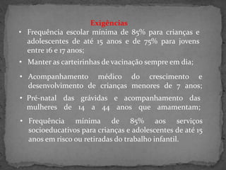 Exigências
• Frequência escolar mínima de 85% para crianças e
adolescentes de até 15 anos e de 75% para jovens
entre 16 e 17 anos;
• Manter as carteirinhas de vacinação sempre em dia;
• Acompanhamento médico do crescimento e
desenvolvimento de crianças menores de 7 anos;

• Pré-natal das grávidas e acompanhamento das
mulheres de 14 a 44 anos que amamentam;
• Frequência mínima de 85% aos serviços
socioeducativos para crianças e adolescentes de até 15
anos em risco ou retiradas do trabalho infantil.

 
