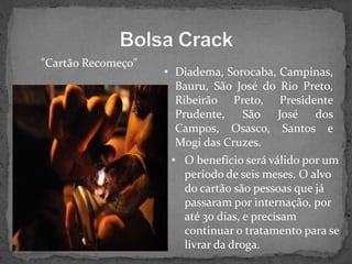 "Cartão Recomeço"

• Diadema, Sorocaba, Campinas,
Bauru, São José do Rio Preto,
Ribeirão Preto, Presidente
Prudente,
São José dos
Campos, Osasco, Santos e
Mogi das Cruzes.
• O benefício será válido por um
período de seis meses. O alvo
do cartão são pessoas que já
passaram por internação, por
até 30 dias, e precisam
continuar o tratamento para se
livrar da droga.

 