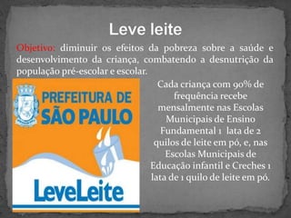 Objetivo: diminuir os efeitos da pobreza sobre a saúde e
desenvolvimento da criança, combatendo a desnutrição da
população pré-escolar e escolar.
Cada criança com 90% de
frequência recebe
mensalmente nas Escolas
Municipais de Ensino
Fundamental 1 lata de 2
quilos de leite em pó, e, nas
Escolas Municipais de
Educação infantil e Creches 1
lata de 1 quilo de leite em pó.

 