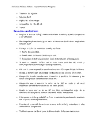 2
• Torundas de algodón
• Solución Bush
• Ligaduras, esparadrapo
• Jeringuillas de 10 o 20 mL
• Tijeras
Operaciones preliminares
• Prepare el área de trabajo con los materiales estériles y soluciones que van
a ser utilizados
• Mantenga las pinzas sumergidas hasta al menos un tercio de su longitud en
solución Bush
• Extraiga la bolsa de su envase estéril y verifique:
Fecha de caducidad.
Condiciones de hermeticidad requeridas.
Asegurase de la transparencia y color de la solución anticoagulante
• Si detecta cualquier defecto en la bolsa tome otro lote de bolsas y
comunique la incidencia al jefe del departamento.
• Coloque la pesa suspendida aproximadamente a 60cm por debajo del brazo.
• Reciba al donante con amabilidad e indíquele que se acueste en el sillón.
• Compruebe la coincidencia entre el nombre y apellidos del donante y los
datos consignados en la Historia Clínica (HC)
• Compruebe que el número de orden de la HC se repite en el papel
engomado para la identificación de los tubos pilotos.
• Rotule la bolsa con su No de HC con lápiz cristalográfico rojo; de lo
contrario use bolígrafo ó plumón cuya tinta no sea hidrosoluble.
• Estampe en la bolsa y en la HC su firma o contraseña previamente acordada
con la jefatura del departamento.
• Examine el brazo del donante en su zona antecubital y seleccione el sitio
adecuado de venipuntura.
• Verifique que no exista ninguna lesión en la piel de la zona examinada.
Manual de Prácticas Médicas - Hospital Hermanos Ameijeiras
 