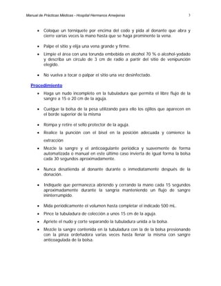 3
• Coloque un torniquete por encima del codo y pida al donante que abra y
cierre varias veces la mano hasta que se haga prominente la vena.
• Palpe el sitio y elija una vena grande y firme.
• Limpie el área con una torunda embebida en alcohol 70 % o alcohol-yodado
y describa un círculo de 3 cm de radio a partir del sitio de venipunción
elegido.
• No vuelva a tocar o palpar el sitio una vez desinfectado.
Procedimiento
• Haga un nudo incompleto en la tubuladura que permita el libre flujo de la
sangre a 15 o 20 cm de la aguja.
• Cuelgue la bolsa de la pesa utilizando para ello los ojillos que aparecen en
el borde superior de la misma
• Rompa y retire el sello protector de la aguja.
• Realice la punción con el bisel en la posición adecuada y comience la
extracción
• Mezcle la sangre y el anticoagulante periódica y suavemente de forma
automatizada o manual en este último caso invierta de igual forma la bolsa
cada 30 segundos aproximadamente.
• Nunca desatienda al donante durante o inmediatamente después de la
donación.
• Indíquele que permanezca abriendo y cerrando la mano cada 15 segundos
aproximadamente durante la sangría manteniendo un flujo de sangre
ininterrumpido.
• Mida periódicamente el volumen hasta completar el indicado 500 mL.
• Pince la tubuladura de colección a unos 15 cm de la aguja.
• Apriete el nudo y corte separando la tubuladura unida a la bolsa.
• Mezcle la sangre contenida en la tubuladura con la de la bolsa presionando
con la pinza ordeñadora varias veces hasta llenar la misma con sangre
anticoagulada de la bolsa.
Manual de Prácticas Médicas - Hospital Hermanos Ameijeiras
 