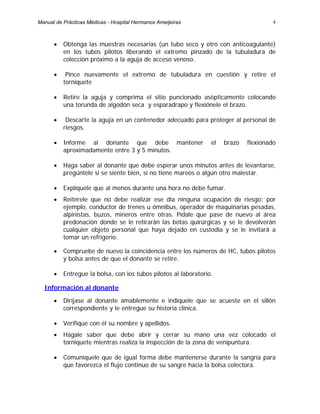 4
• Obtenga las muestras necesarias (un tubo seco y otro con anticoagulante)
en los tubos pilotos liberando el extremo pinzado de la tubuladura de
colección próximo a la aguja de acceso venoso.
• Pince nuevamente el extremo de tubuladura en cuestión y retire el
torniquete
• Retire la aguja y comprima el sitio puncionado asépticamente colocando
una torunda de algodón seca y esparadrapo y flexiónele el brazo.
• Descarte la aguja en un contenedor adecuado para proteger al personal de
riesgos.
• Informe al donante que debe mantener el brazo flexionado
aproximadamente entre 3 y 5 minutos.
• Haga saber al donante que debe esperar unos minutos antes de levantarse,
pregúntele si se siente bien, si no tiene mareos o algún otro malestar.
• Explíquele que al menos durante una hora no debe fumar.
• Reitérele que no debe realizar ese día ninguna ocupación de riesgo; por
ejemplo, conductor de trenes u ómnibus, operador de maquinarias pesadas,
alpinistas, buzos, mineros entre otras. Pídale que pase de nuevo al área
predonación donde se le retirarán las botas quirúrgicas y se le devolverán
cualquier objeto personal que haya dejado en custodia y se le invitará a
tomar un refrigerio.
• Compruebe de nuevo la coincidencia entre los números de HC, tubos pilotos
y bolsa antes de que el donante se retire.
• Entregue la bolsa, con los tubos pilotos al laboratorio.
Información al donante
• Diríjase al donante amablemente e indíquele que se acueste en el sillón
correspondiente y le entregue su historia clínica.
• Verifique con él su nombre y apellidos.
• Hágale saber que debe abrir y cerrar su mano una vez colocado el
torniquete mientras realiza la inspección de la zona de venipuntura.
• Comuníquele que de igual forma debe mantenerse durante la sangría para
que favorezca el flujo continuo de su sangre hacia la bolsa colectora.
Manual de Prácticas Médicas - Hospital Hermanos Ameijeiras
 