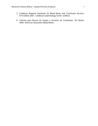 6
4. Caribbean Regional Standards for Blood Banks and Transfusion Services.
First Edition.2001. Caribbean Epidemiology Centre (CAREC).
0. Criterios para Bancos de Sangre y Servicios de Transfusión. XX Edición.
2000. American Association Blood Banks.
Manual de Prácticas Médicas - Hospital Hermanos Ameijeiras
 