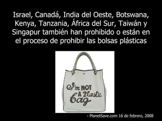 Israel, Canadá, India del Oeste, Botswana, Kenya, Tanzania, África del Sur, Taiwán y Singapur también han prohibido o están en el proceso de prohibir las bolsas plásticas - PlanetSave.com 16 de febrero, 2008 