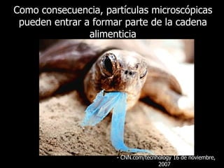 Como consecuencia, partículas microscópicas pueden entrar a formar parte de la cadena alimenticia - CNN.com/tecnhology 16 de  noviembre , 2007  