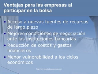 Ventajas para las empresas al participar en la bolsa   Acceso a nuevas fuentes de recursos de largo plazo Mejores condiciones de negociación ante las instituciones bancarias Reducción de costos y gastos financieros Menor vulnerabilidad a los ciclos económicos 