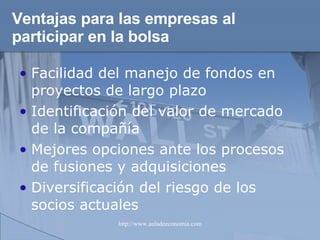 Ventajas para las empresas al participar en la bolsa Facilidad del manejo de fondos en proyectos de largo plazo Identificación del valor de mercado de la compañía Mejores opciones ante los procesos de fusiones y adquisiciones Diversificación del riesgo de los socios actuales 