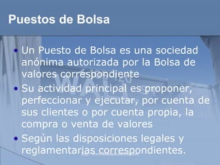 Puestos de Bolsa Un Puesto de Bolsa es una sociedad anónima autorizada por la Bolsa de valores correspondiente Su actividad principal es proponer, perfeccionar y ejecutar, por cuenta de sus clientes o por cuenta propia, la compra o venta de valores Según las disposiciones legales y reglamentarias correspondientes.  