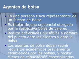Agentes de bolsa Es una persona física representante de un Puesto de Bolsa Es titular de una credencial otorgada por la respectiva bolsa de valores Realiza actividades bursátiles a nombre del puesto ante los clientes y ante la bolsa Los agentes de bolsa deben reunir requisitos académicos previamente establecidos por las bolsas, y recibir cursos de capacitación especializados 
