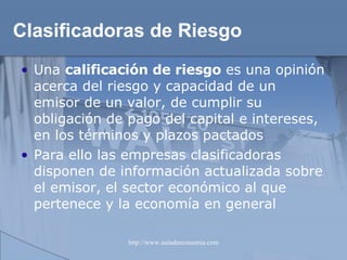 Clasificadoras de Riesgo Una  calificación de riesgo  es una opinión acerca del riesgo y capacidad de un emisor de un valor, de cumplir su obligación de pago del capital e intereses, en los términos y plazos pactados Para ello las empresas clasificadoras disponen de información actualizada sobre el emisor, el sector económico al que pertenece y la economía en general 
