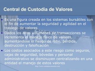 Central de Custodia de Valores Es una figura creada en los sistemas bursátiles con el fin de aumentar la seguridad y agilidad en el trasiego de valores  Dados los altos volúmenes de transacciones se  incrementa el manejo físico de valores, aumentándose el riesgo de robo, pérdida, destrucción y falsificación Los costos asociados a este riesgo como seguros, cajas de seguridad, bóvedas y personal administrativo se disminuyen centralizando en una entidad el manejo de estos valores 