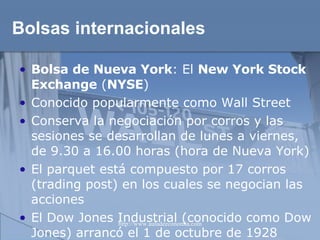 Bolsas internacionales Bolsa de Nueva York :  El  New York Stock Exchange  ( NYSE ) Conocido popularmente como Wall Street Conserva la negociación por corros y las sesiones se desarrollan de lunes a viernes, de 9.30 a 16.00 horas (hora de Nueva York) El parquet está compuesto por 17 corros (trading post) en los cuales se negocian las acciones El Dow Jones Industrial (conocido como Dow Jones) arrancó el 1 de octubre de 1928   