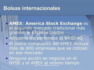Bolsas internacionales AMEX :  America Stock Exchange  es el segundo mercado tradicional más grande de Estados Unidos Actualmente pertenece al NASDAQ El índice compuesto del AMEX incluye más de 800 empresas que se cotizan en ese mercado Ninguna acción se negocia en el NYSE y el AMEX al mismo tiempo  