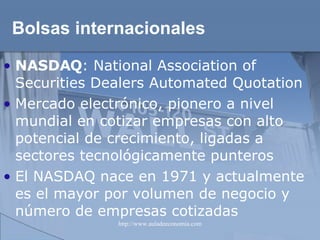 Bolsas internacionales NASDAQ :  National Association of Securities Dealers Automated Quotation Mercado electrónico, pionero a nivel mundial en cotizar empresas con alto potencial de crecimiento, ligadas a sectores tecnológicamente punteros El NASDAQ nace en 1971 y actualmente es el mayor por volumen de negocio y número de empresas cotizadas   