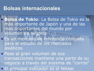 Bolsas internacionales Bolsa de Tokio : La Bolsa de Tokio es la más importante de Japón y una de las más importantes del mundo por volumen de negocio Es un mercado de referencia obligada para el estudio de los mercados asiáticos Pese al gran volumen de sus transacciones mantiene una parte de su negocio a través del sistema de "corros“ El principal indicador es el Nikkei 
