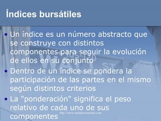 Índices bursátiles Un índice es un número abstracto que se construye con distintos componentes para seguir la evolución de ellos en su conjunto Dentro de un índice se pondera la participación de las partes en el mismo según distintos criterios La "ponderación" significa el peso relativo de cada uno de sus componentes  