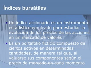 Índices bursátiles Un índice accionario es un instrumento estadístico empleado para estudiar la evolución de los precios de las acciones en un mercado de valores Es un portafolio ficticio compuesto de ciertos activos en determinadas cantidades, de manera tal que, al valuarse sus componentes según el precio de mercado en cada momento 