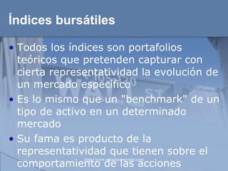 Índices bursátiles Todos los índices son portafolios teóricos que pretenden capturar con cierta representatividad la evolución de un mercado específico Es lo mismo que un "benchmark" de un tipo de activo en un determinado mercado Su fama es producto de la representatividad que tienen sobre el comportamiento de las acciones  