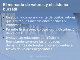 El mercado de valores y el sistema bursátil Engloba la compra y venta de títulos valores, que emiten las instituciones oficiales y empresas Permite la emisión, colocación, y distribución de valores Incluye las relaciones de crédito y financiamiento entre las entidades demandantes de fondos y los ahorrantes a través de valores negociables 