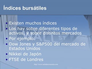 Índices bursátiles Existen muchos índices Los hay sobre diferentes tipos de activos, y sobre distintos mercados Por ejemplo: Dow Jones y S&P500 del mercado de Estados Unidos Nikkei de Japón FTSE de Londres 