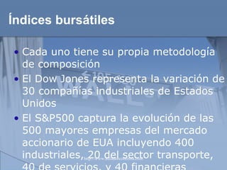 Índices bursátiles Cada uno tiene su propia metodología de composición   El Dow Jones representa la variación de 30 compañías industriales de Estados Unidos El S&P500 captura la evolución de las 500 mayores empresas del mercado accionario de EUA incluyendo 400 industriales, 20 del sector transporte, 40 de servicios, y 40 financieras  