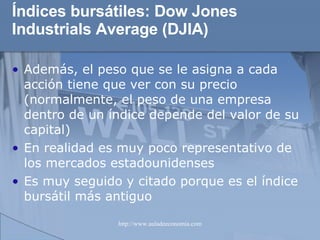 Índices bursátiles:  Dow Jones Industrials Average (DJIA) Además, el peso que se le asigna a cada acción tiene que ver con su precio (normalmente, el peso de una empresa dentro de un índice depende del valor de su capital) En realidad es muy poco representativo de los mercados estadounidenses Es muy seguido y citado porque es el índice bursátil más antiguo 