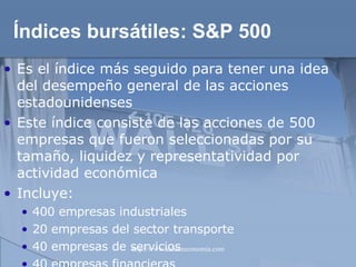 Índices bursátiles:  S&P 500 Es el índice más seguido para tener una idea del desempeño general de las acciones estadounidenses Este índice consiste de las acciones de 500 empresas que fueron seleccionadas por su tamaño, liquidez y representatividad por actividad económica Incluye: 400 empresas industriales 20 empresas del sector transporte 40 empresas de servicios 40 empresas financieras 